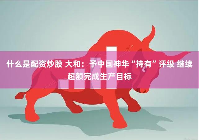 什么是配资炒股 大和：予中国神华“持有”评级 继续超额完成生产目标