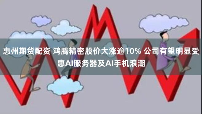 惠州期货配资 鸿腾精密股价大涨逾10% 公司有望明显受惠AI服务器及AI手机浪潮