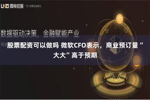 股票配资可以做吗 微软CFO表示，商业预订量“大大”高于预期