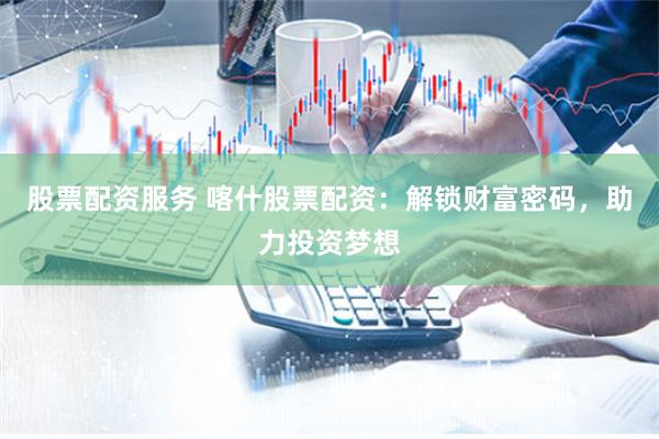 股票配资服务 喀什股票配资：解锁财富密码，助力投资梦想