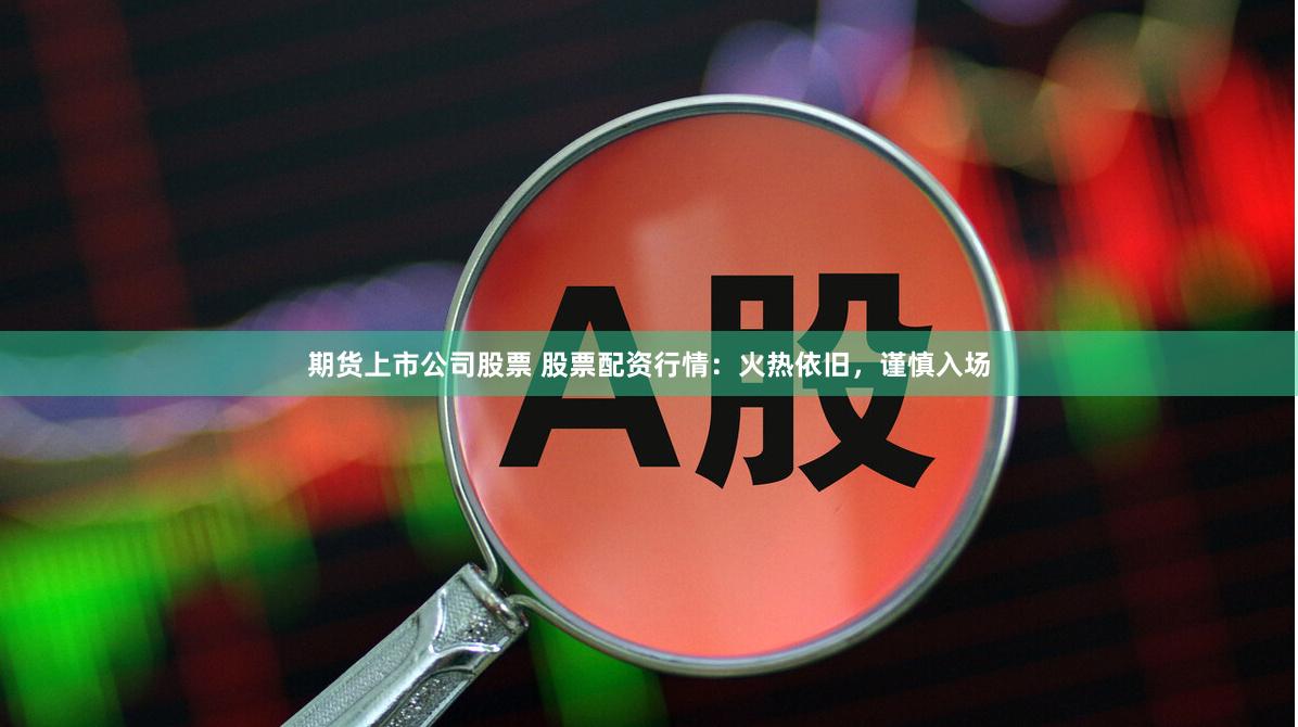 期货上市公司股票 股票配资行情：火热依旧，谨慎入场