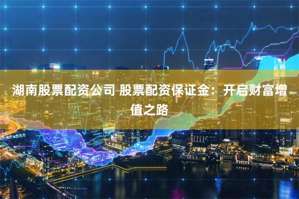 湖南股票配资公司 股票配资保证金：开启财富增值之路