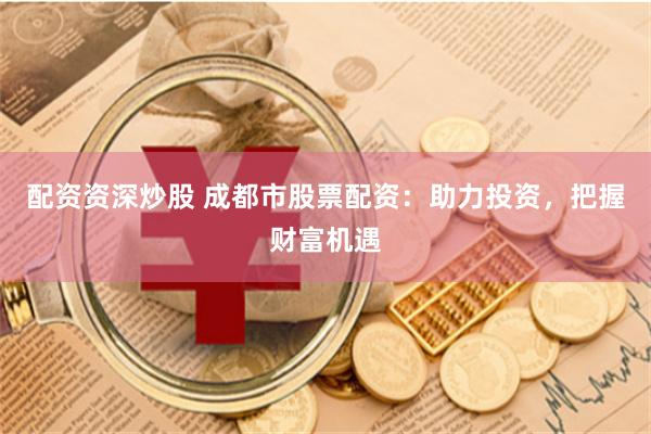 配资资深炒股 成都市股票配资：助力投资，把握财富机遇