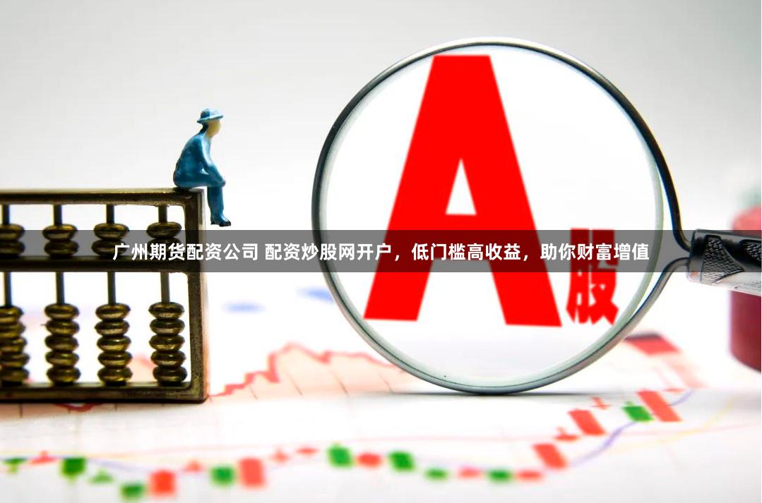 广州期货配资公司 配资炒股网开户，低门槛高收益，助你财富增值