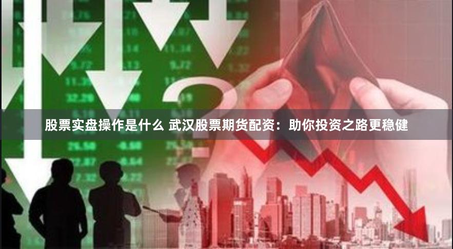 股票实盘操作是什么 武汉股票期货配资：助你投资之路更稳健