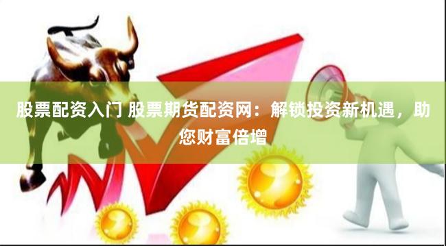 股票配资入门 股票期货配资网：解锁投资新机遇，助您财富倍增